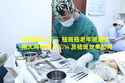 苏州激光 🐴 祛斑祛老年斑副作用大吗价格 🌼 及祛斑效果如何